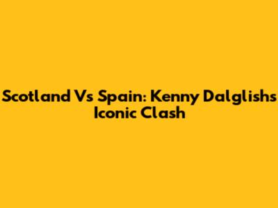 Scotland Vs Spain: Kenny Dalglish's Iconic Clash
