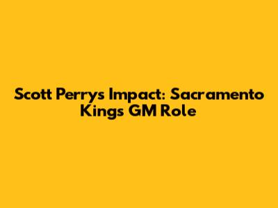 Scott Perry's Impact: Sacramento Kings' GM Role