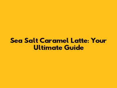Sea Salt Caramel Latte: Your Ultimate Guide