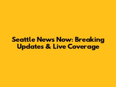 Seattle News Now: Breaking Updates & Live Coverage