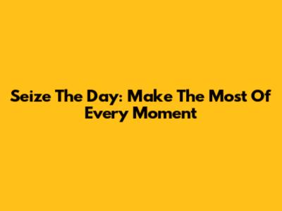 Seize The Day: Make The Most Of Every Moment