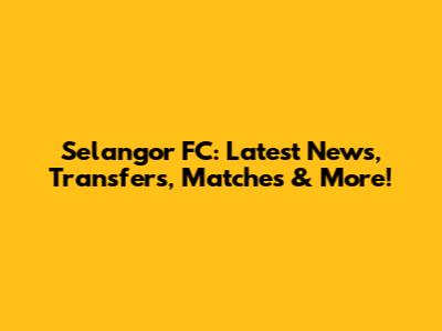 Selangor FC: Latest News, Transfers, Matches & More!