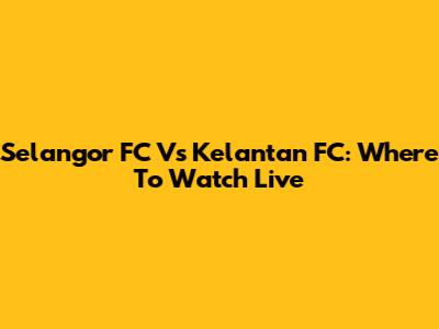Selangor FC Vs Kelantan FC: Where To Watch Live