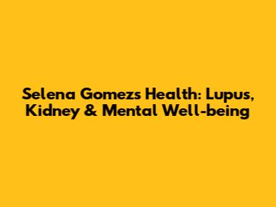Selena Gomez's Health: Lupus, Kidney & Mental Well-being