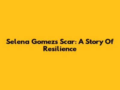 Selena Gomez's Scar: A Story Of Resilience