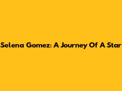 Selena Gomez: A Journey Of A Star