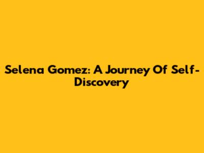 Selena Gomez: A Journey Of Self-Discovery