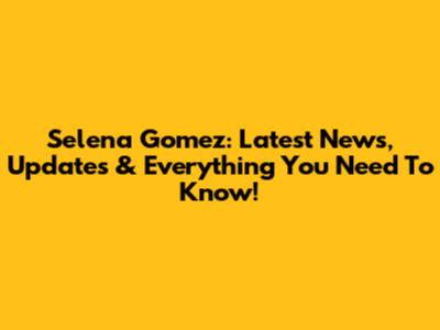 Selena Gomez: Latest News, Updates & Everything You Need To Know!
