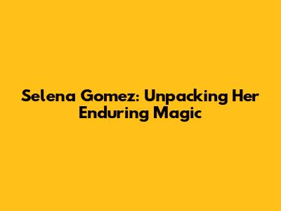 Selena Gomez: Unpacking Her Enduring Magic