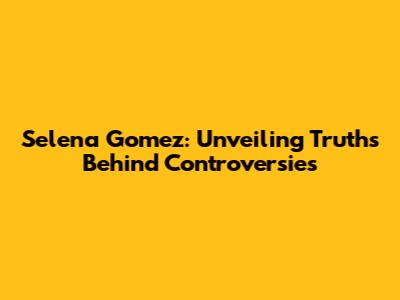 Selena Gomez: Unveiling Truths Behind Controversies