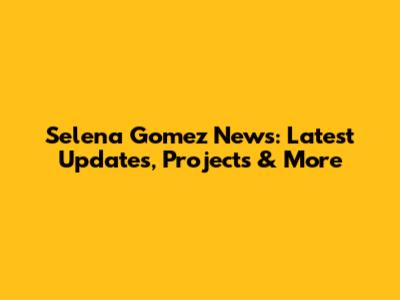 Selena Gomez News: Latest Updates, Projects & More