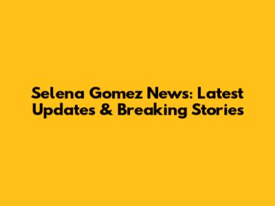 Selena Gomez News: Latest Updates & Breaking Stories
