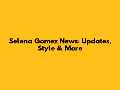 Selena Gomez News: Updates, Style & More