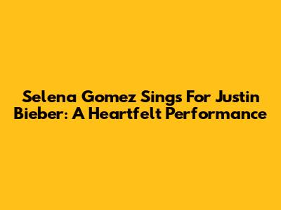 Selena Gomez Sings For Justin Bieber: A Heartfelt Performance