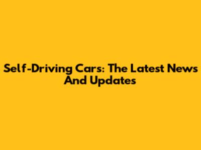Self-Driving Cars: The Latest News And Updates