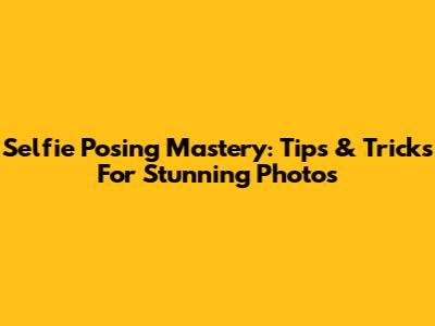 Selfie Posing Mastery: Tips & Tricks For Stunning Photos