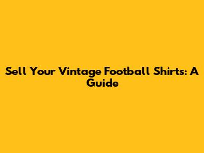 Sell Your Vintage Football Shirts: A Guide