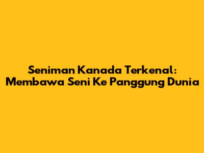 Seniman Kanada Terkenal: Membawa Seni Ke Panggung Dunia