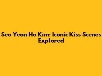 Seo Yeon Ho Kim: Iconic Kiss Scenes Explored