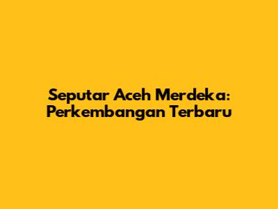 Seputar Aceh Merdeka: Perkembangan Terbaru