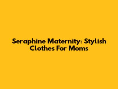 Seraphine Maternity: Stylish Clothes For Moms