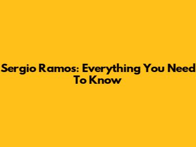 Sergio Ramos: Everything You Need To Know