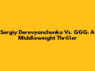 Sergiy Derevyanchenko Vs. GGG: A Middleweight Thriller