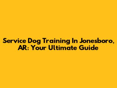 Service Dog Training In Jonesboro, AR: Your Ultimate Guide