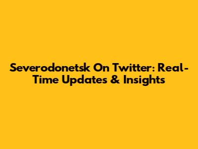 Severodonetsk On Twitter: Real-Time Updates & Insights