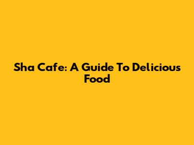 Sha Cafe: A Guide To Delicious Food
