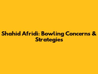 Shahid Afridi: Bowling Concerns & Strategies