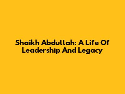 Shaikh Abdullah: A Life Of Leadership And Legacy