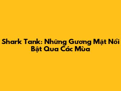 Shark Tank: Những Gương Mặt Nổi Bật Qua Các Mùa