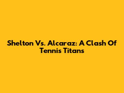 Shelton Vs. Alcaraz: A Clash Of Tennis Titans