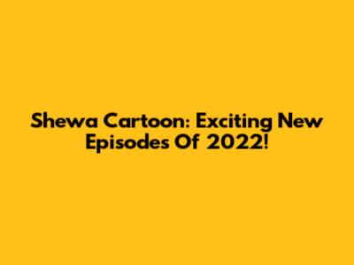 Shewa Cartoon: Exciting New Episodes Of 2022!