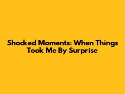 Shocked Moments: When Things Took Me By Surprise