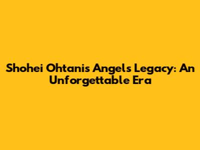 Shohei Ohtani's Angels Legacy: An Unforgettable Era