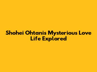 Shohei Ohtani's Mysterious Love Life Explored