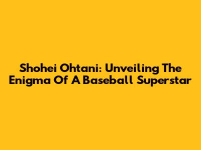 Shohei Ohtani: Unveiling The Enigma Of A Baseball Superstar