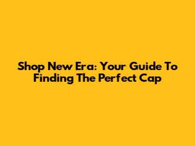 Shop New Era: Your Guide To Finding The Perfect Cap