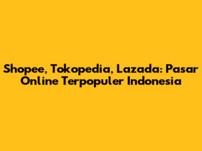Shopee, Tokopedia, Lazada: Pasar Online Terpopuler Indonesia
