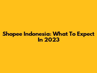 Shopee Indonesia: What To Expect In 2023