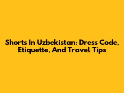 Shorts In Uzbekistan: Dress Code, Etiquette, And Travel Tips