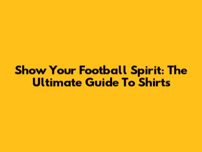 Show Your Football Spirit: The Ultimate Guide To Shirts