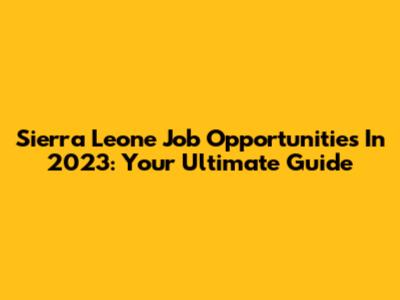 Sierra Leone Job Opportunities In 2023: Your Ultimate Guide