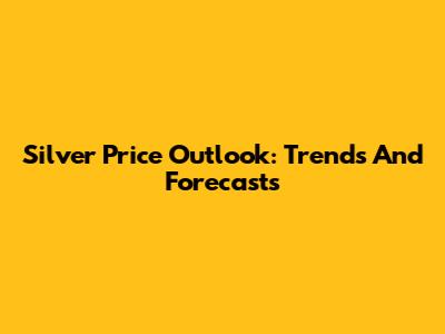 Silver Price Outlook: Trends And Forecasts