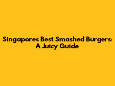 Singapore's Best Smashed Burgers: A Juicy Guide