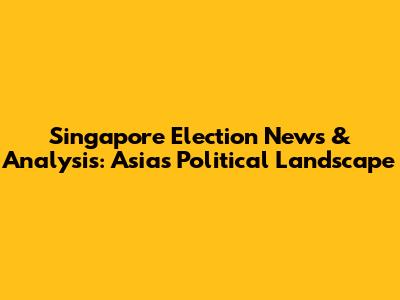 Singapore Election News & Analysis: Asia's Political Landscape