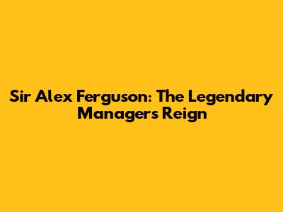 Sir Alex Ferguson: The Legendary Manager's Reign