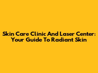 Skin Care Clinic And Laser Center: Your Guide To Radiant Skin